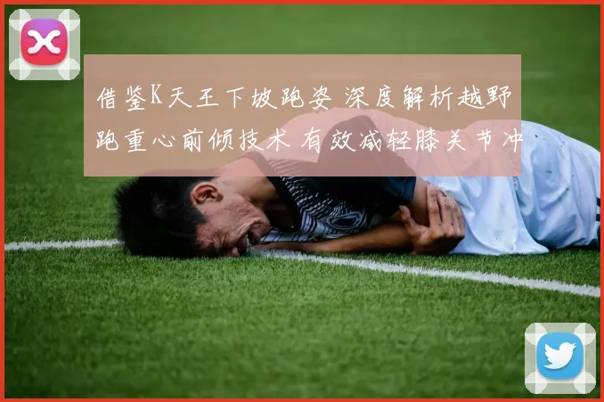 借鉴K天王下坡跑姿 深度解析越野跑重心前倾技术 有效减轻膝关节冲击损伤的实用策略