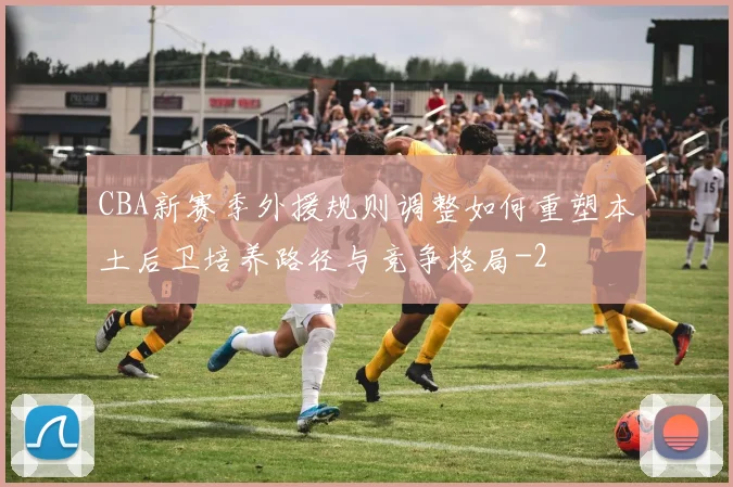 CBA新赛季外援规则调整如何重塑本土后卫培养路径与竞争格局