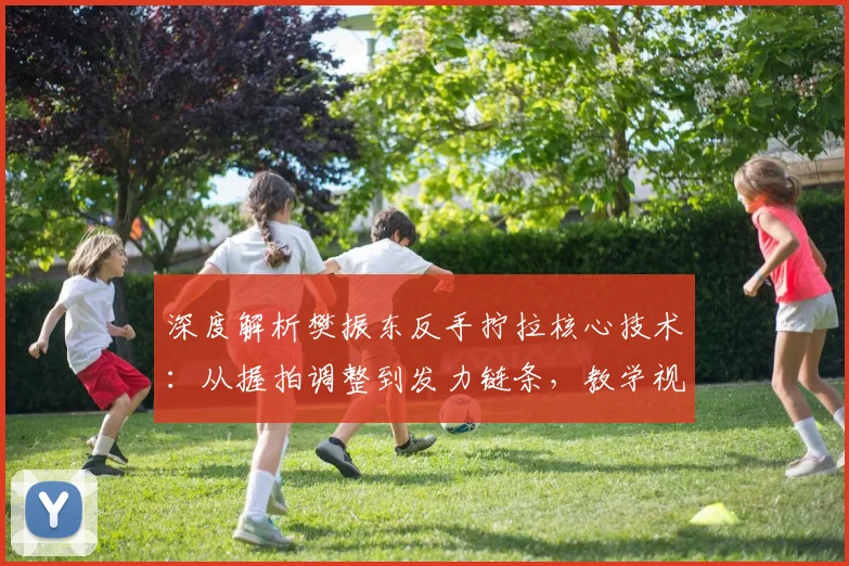 深度解析樊振东反手拧拉核心技术：从握拍调整到发力链条，教学视频细节全拆解