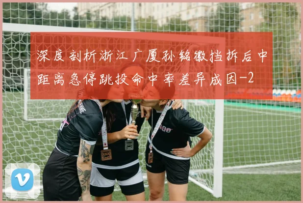 深度剖析浙江广厦孙铭徽挡拆后中距离急停跳投命中率差异成因