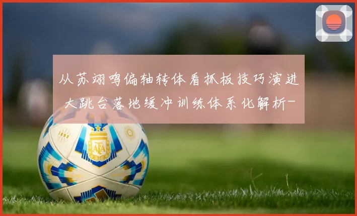 从苏翊鸣偏轴转体看抓板技巧演进 大跳台落地缓冲训练体系化解析