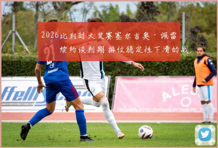 2026比利时大奖赛塞尔吉奥·佩雷兹续约谈判期 排位稳定性下滑的战术与心理分析