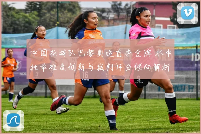中国花游队巴黎奥运首夺金牌 水中托举难度创新与裁判评分倾向解析