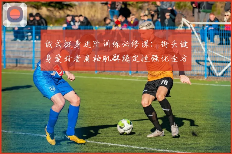 俄式挺身进阶训练必修课：街头健身爱好者肩袖肌群稳定性强化全方案
