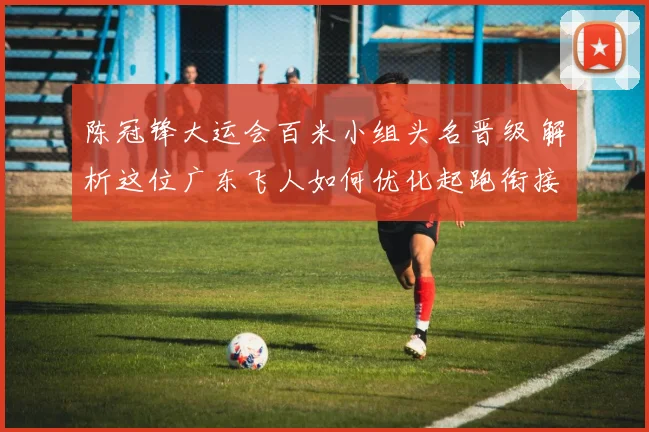 陈冠锋大运会百米小组头名晋级 解析这位广东飞人如何优化起跑衔接与途中跑节奏 冲击更高舞台