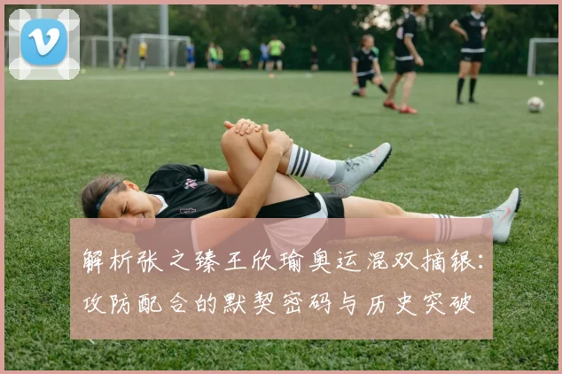 解析张之臻王欣瑜奥运混双摘银：攻防配合的默契密码与历史突破