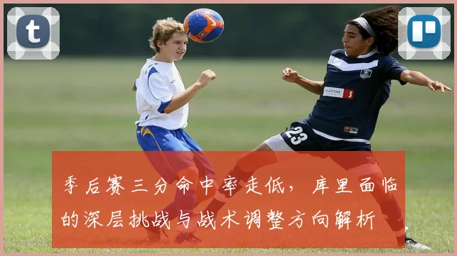 季后赛三分命中率走低，库里面临的深层挑战与战术调整方向解析
