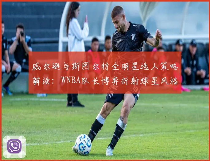 威尔逊与斯图尔特全明星选人策略解读：WNBA队长博弈折射球星风格与联盟格局新走向