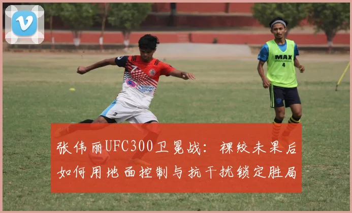 张伟丽UFC300卫冕战：裸绞未果后如何用地面控制与抗干扰锁定胜局
