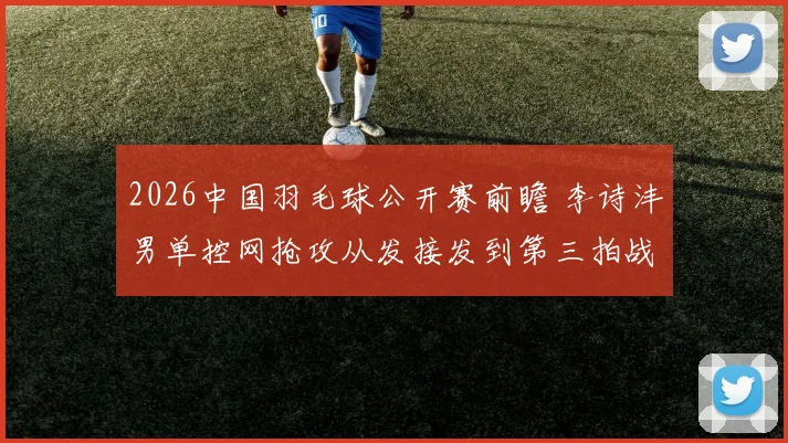 2026中国羽毛球公开赛前瞻 李诗沣男单控网抢攻从发接发到第三拍战术拆解