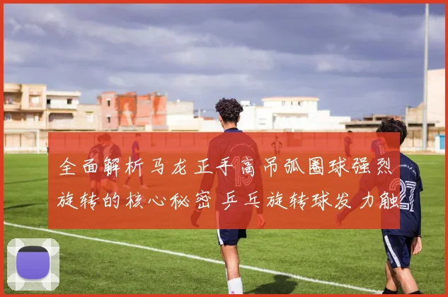 全面解析马龙正手高吊弧圈球强烈旋转的核心秘密 乒乓旋转球发力触球训练教学