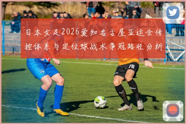 日本女足2026爱知名古屋亚运会传控体系与定位球战术争冠路径分析