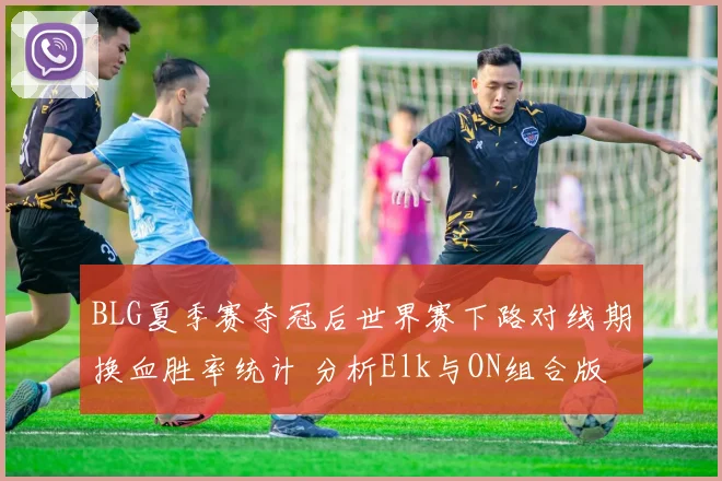 BLG夏季赛夺冠后世界赛下路对线期换血胜率统计 分析Elk与ON组合版本适应变化