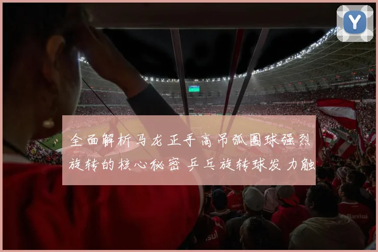 全面解析马龙正手高吊弧圈球强烈旋转的核心秘密 乒乓旋转球发力触球训练教学