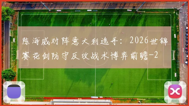 陈海威对阵意大利选手：2026世锦赛花剑防守反攻战术博弈前瞻