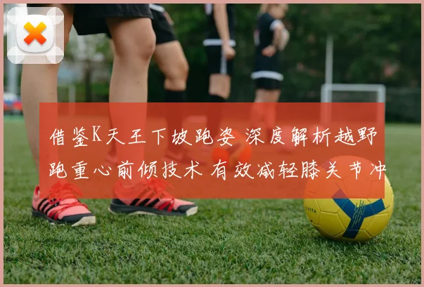 借鉴K天王下坡跑姿 深度解析越野跑重心前倾技术 有效减轻膝关节冲击损伤的实用策略
