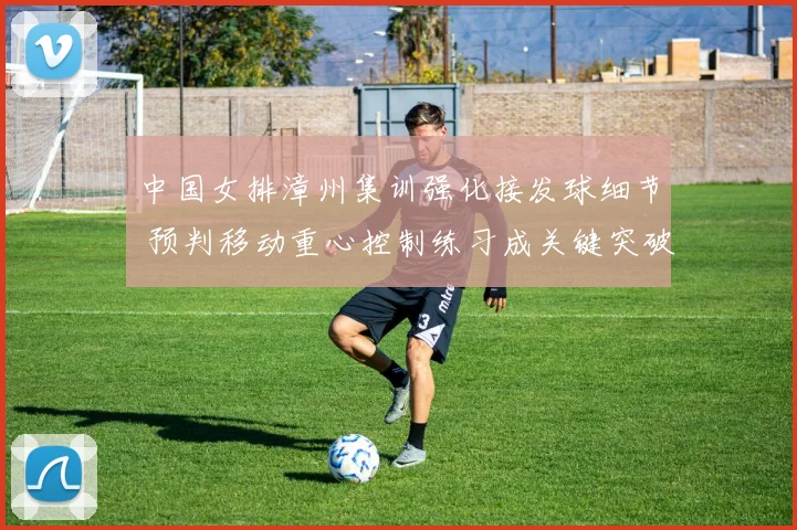 中国女排漳州集训强化接发球细节 预判移动重心控制练习成关键突破点