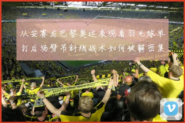从安赛龙巴黎奥运表现看羽毛球单打后场劈吊斜线战术如何破解密集防守