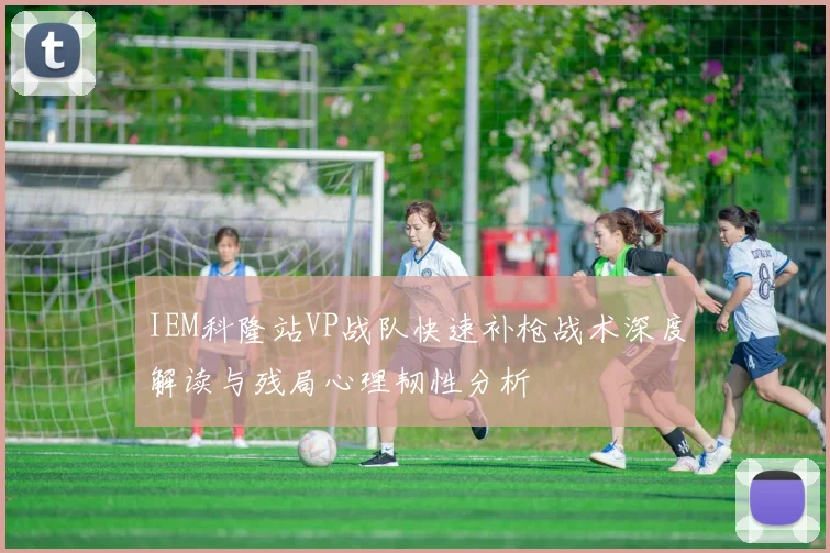 IEM科隆站VP战队快速补枪战术深度解读与残局心理韧性分析