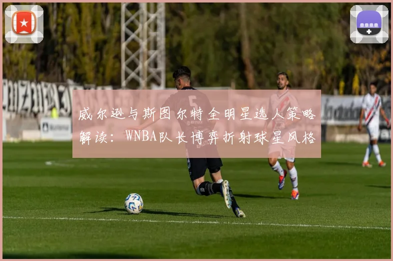 威尔逊与斯图尔特全明星选人策略解读：WNBA队长博弈折射球星风格与联盟格局新走向