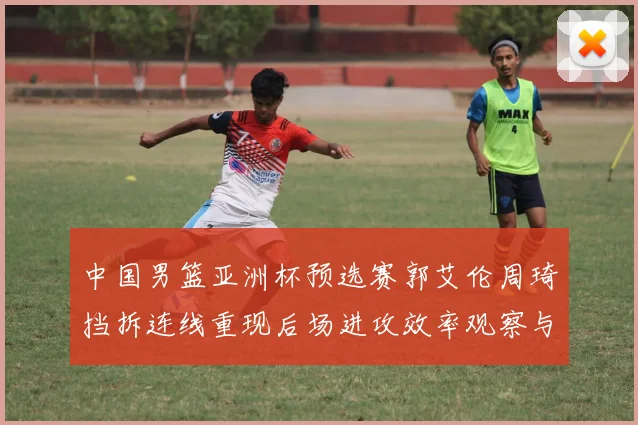 中国男篮亚洲杯预选赛郭艾伦周琦挡拆连线重现后场进攻效率观察与战术价值