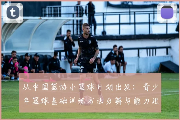 从中国篮协小篮球计划出发：青少年篮球基础训练方法分解与能力进阶图解