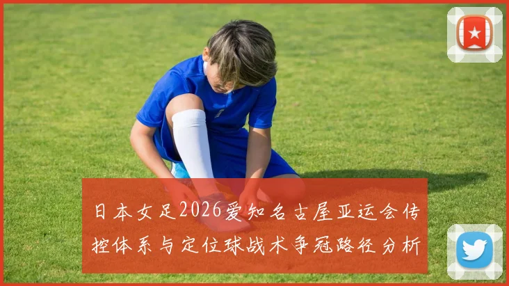 日本女足2026爱知名古屋亚运会传控体系与定位球战术争冠路径分析