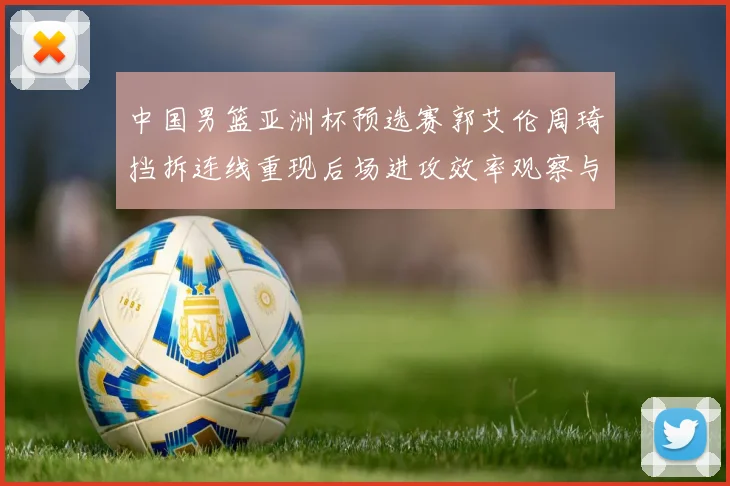 中国男篮亚洲杯预选赛郭艾伦周琦挡拆连线重现后场进攻效率观察与战术价值