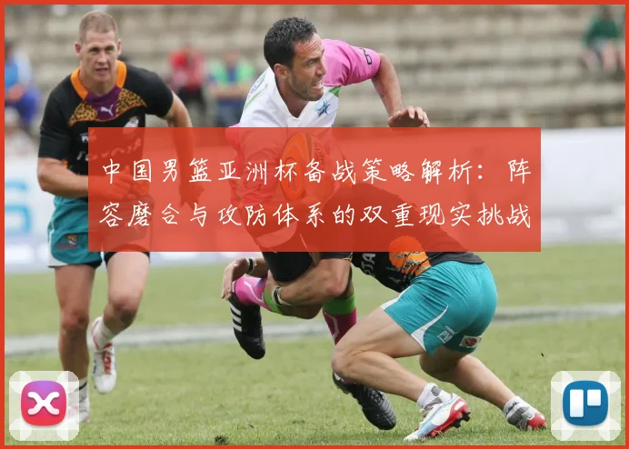 中国男篮亚洲杯备战策略解析:阵容磨合与攻防体系的双重现实挑战