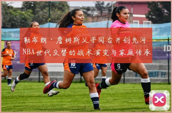 勒布朗·詹姆斯父子同台开创先河 NBA世代交替的战术演变与家庭传承分析