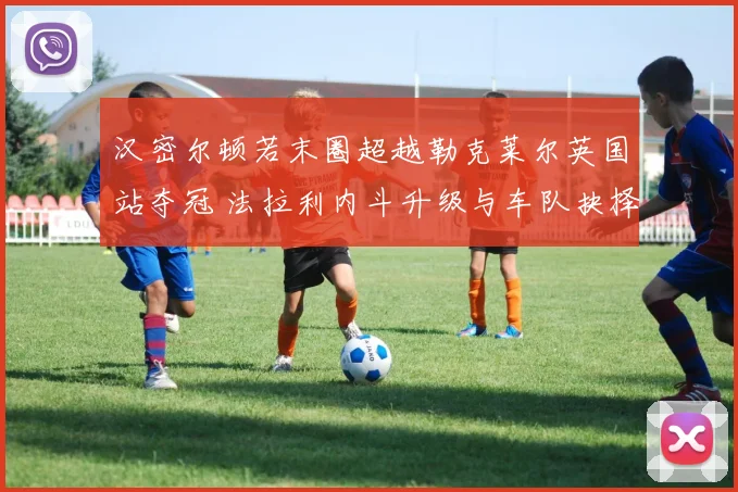 汉密尔顿若末圈超越勒克莱尔英国站夺冠 法拉利内斗升级与车队抉择分析