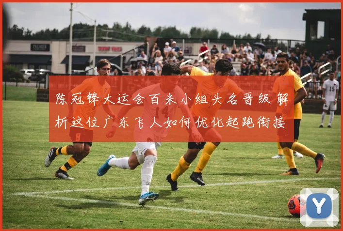 陈冠锋大运会百米小组头名晋级 解析这位广东飞人如何优化起跑衔接与途中跑节奏 冲击更高舞台