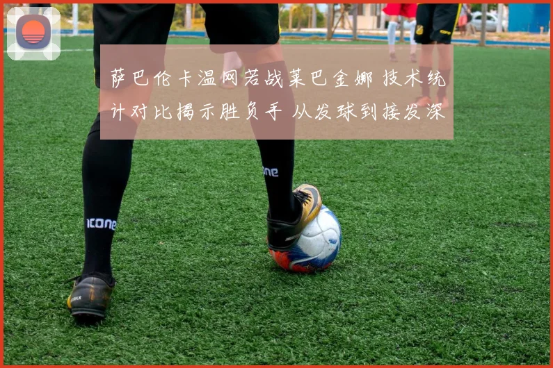 萨巴伦卡温网若战莱巴金娜 技术统计对比揭示胜负手 从发球到接发深度解析