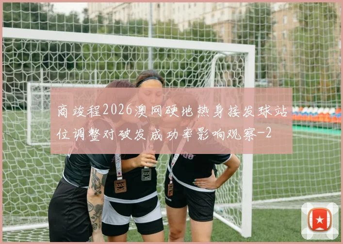 商竣程2026澳网硬地热身接发球站位调整对破发成功率影响观察