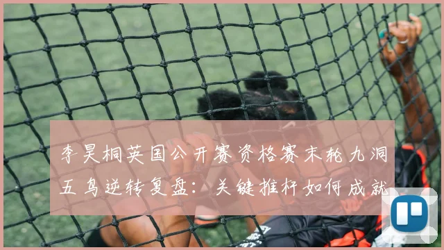 李昊桐英国公开赛资格赛末轮九洞五鸟逆转复盘：关键推杆如何成就席位