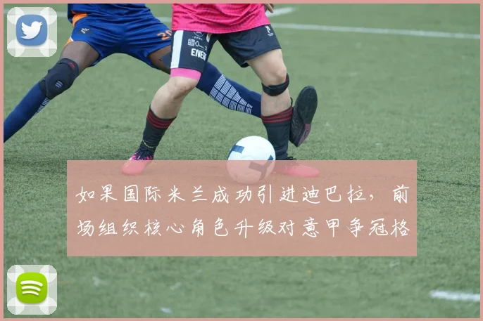 如果国际米兰成功引进迪巴拉，前场组织核心角色升级对意甲争冠格局的深远影响