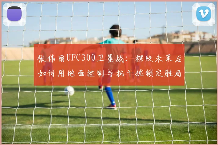 张伟丽UFC300卫冕战：裸绞未果后如何用地面控制与抗干扰锁定胜局
