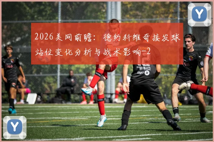 2026美网前瞻：德约科维奇接发球站位变化分析与战术影响