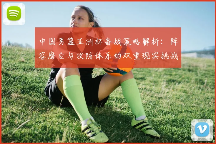 中国男篮亚洲杯备战策略解析：阵容磨合与攻防体系的双重现实挑战