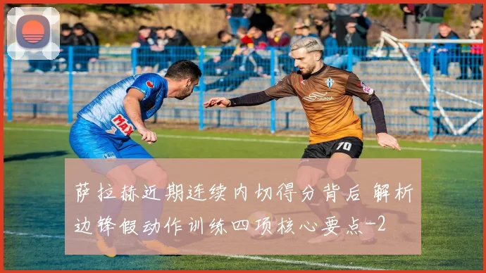 萨拉赫近期连续内切得分背后 解析边锋假动作训练四项核心要点
