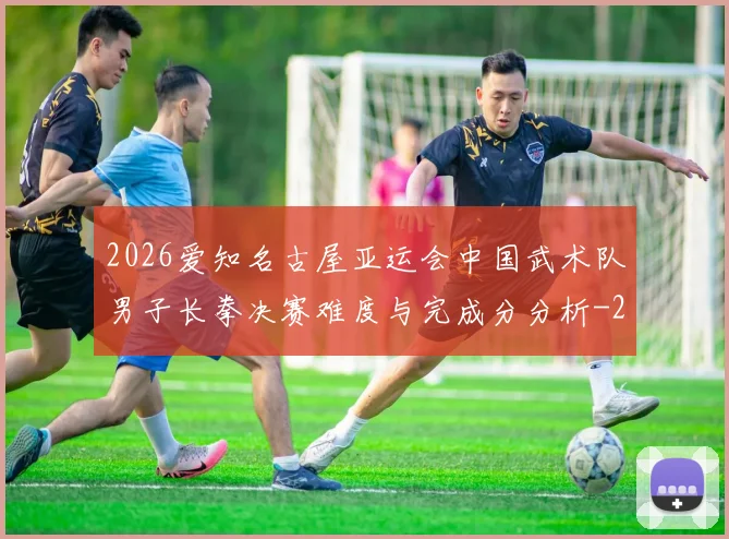 2026爱知名古屋亚运会中国武术队男子长拳决赛难度与完成分分析