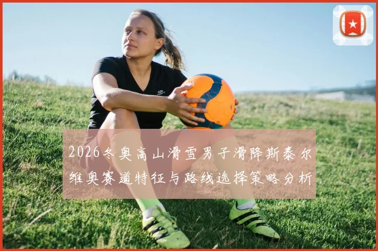 2026冬奥高山滑雪男子滑降斯泰尔维奥赛道特征与路线选择策略分析