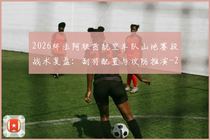 2026环法阿联酋航空车队山地赛段战术复盘：副将配置与攻防推演