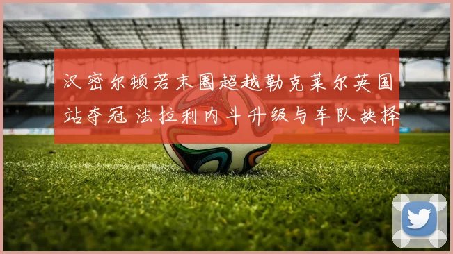 汉密尔顿若末圈超越勒克莱尔英国站夺冠 法拉利内斗升级与车队抉择分析