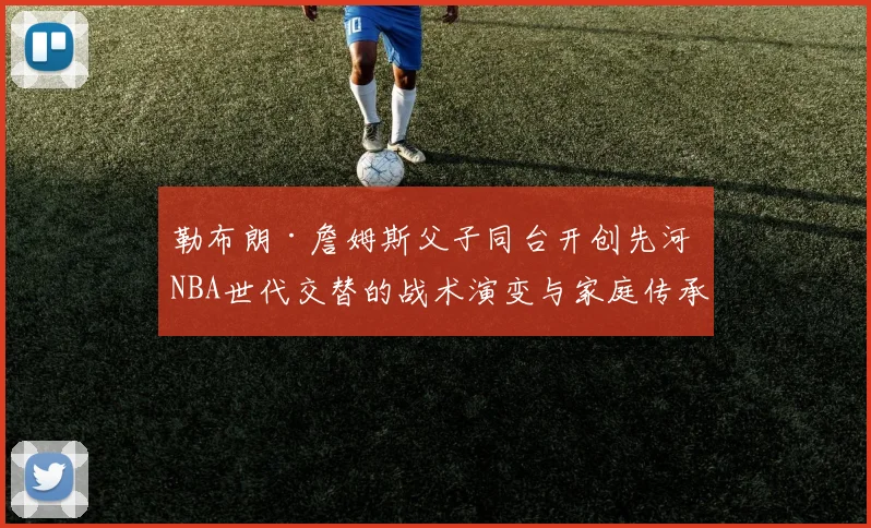 勒布朗·詹姆斯父子同台开创先河 NBA世代交替的战术演变与家庭传承分析