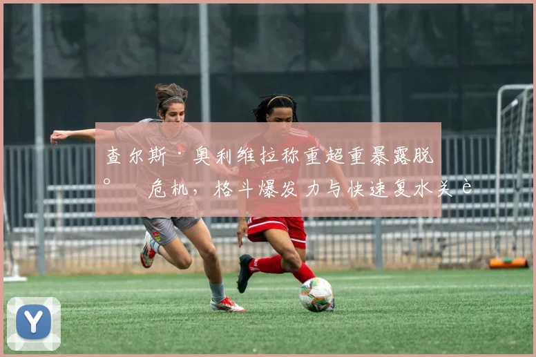 查尔斯·奥利维拉称重超重暴露脱水危机,格斗爆发力与快速复水关联性研究分析
