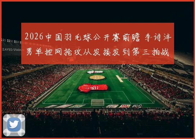 2026中国羽毛球公开赛前瞻 李诗沣男单控网抢攻从发接发到第三拍战术拆解