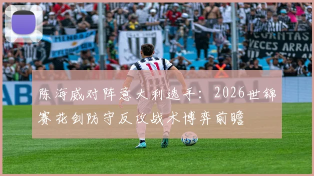 陈海威对阵意大利选手：2026世锦赛花剑防守反攻战术博弈前瞻